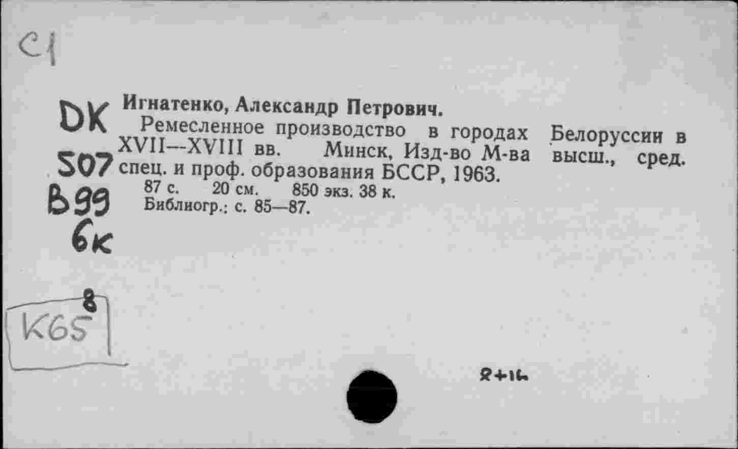 ﻿Игнатенко, Александр Петрович.
UK Ремесленное производство в городах XVII—XVI11 вв. Минск, Изд-во М-ва OvZ спец, и проф. образования БССР, 1963.
О. лл 87 с. 20 см. 850 экз. 38 к.
О УЗ Библиогр.; с. 85—87.
Белоруссии в высш., сред.